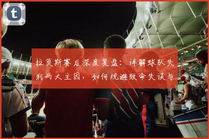 拉莫斯赛后深度复盘:详解球队失利两大主因,如何规避致命失误与把握机会