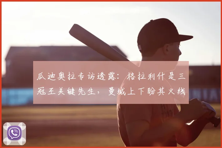 瓜迪奥拉专访透露：格拉利什是三冠王关键先生，曼城上下盼其火线复出