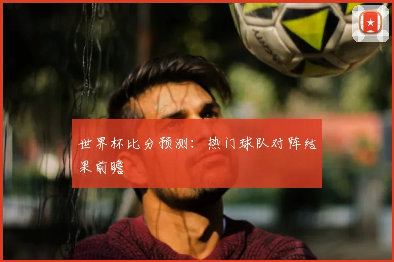 世界杯比分预测：热门球队对阵结果前瞻