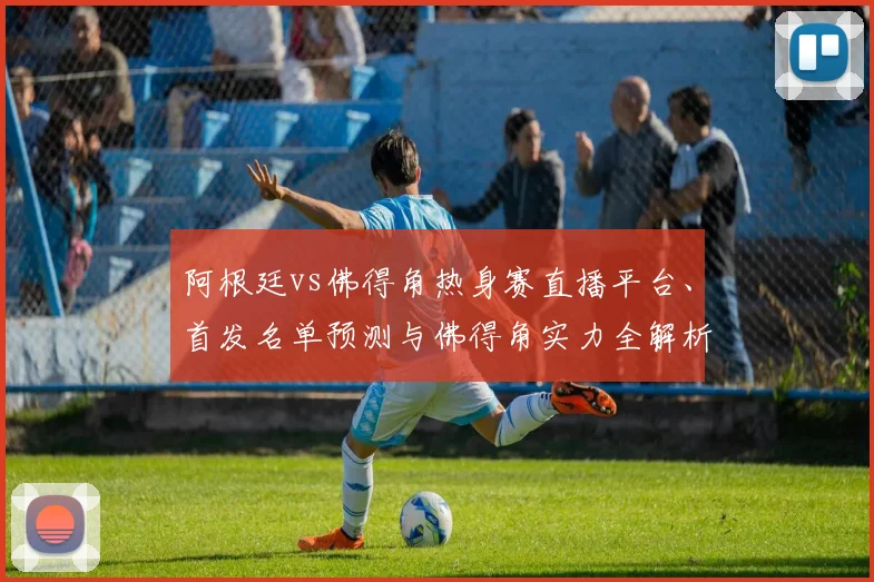 阿根廷vs佛得角热身赛直播平台、首发名单预测与佛得角实力全解析