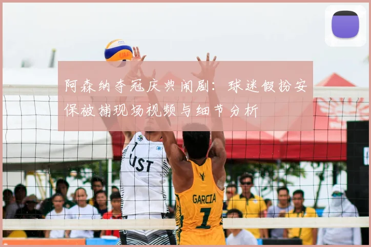 阿森纳夺冠庆典闹剧：球迷假扮安保被捕现场视频与细节分析