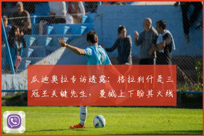 瓜迪奥拉专访透露:格拉利什是三冠王关键先生,曼城上下盼其火线复出